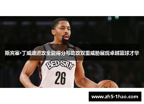 斯宾塞·丁威迪进攻全能得分与助攻双重威胁展现卓越篮球才华 斯宾塞·丁威迪进攻全能得分与助攻双重威胁展现卓越篮球才华