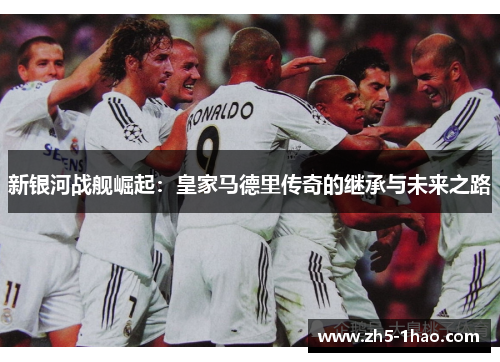 新银河战舰崛起:皇家马德里传奇的继承与未来之路 新银河战舰崛起:皇家马德里传奇的继承与未来之路