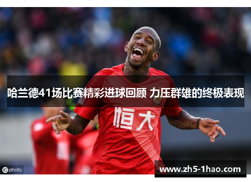 哈兰德41场比赛精彩进球回顾 力压群雄的终极表现