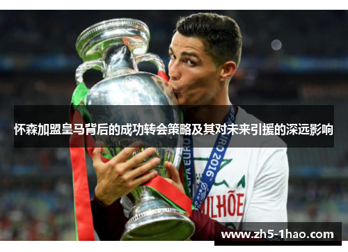 怀森加盟皇马背后的成功转会策略及其对未来引援的深远影响