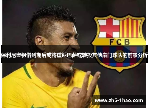 保利尼奥租借到期后或将重返巴萨或转投其他豪门球队的前景分析