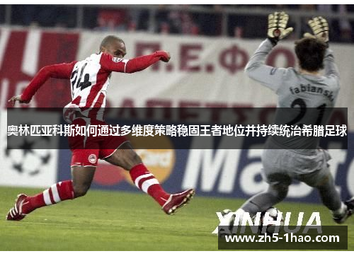 奥林匹亚科斯如何通过多维度策略稳固王者地位并持续统治希腊足球
