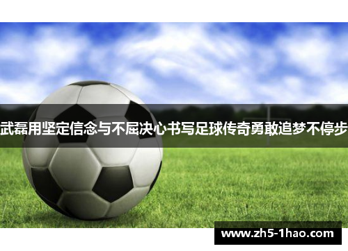 武磊用坚定信念与不屈决心书写足球传奇勇敢追梦不停步