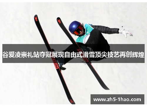 谷爱凌崇礼站夺冠展现自由式滑雪顶尖技艺再创辉煌