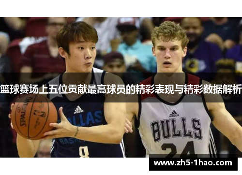 篮球赛场上五位贡献最高球员的精彩表现与精彩数据解析