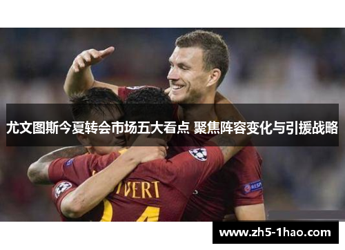 尤文图斯今夏转会市场五大看点 聚焦阵容变化与引援战略