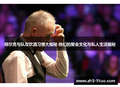 胡尔克与队友饮酒习惯大揭秘 他们的聚会文化与私人生活揭秘