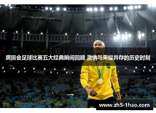奥运会足球比赛五大经典瞬间回顾 激情与荣耀并存的历史时刻