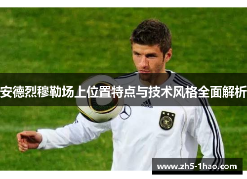 安德烈穆勒场上位置特点与技术风格全面解析 安德烈穆勒场上位置特点与技术风格全面解析