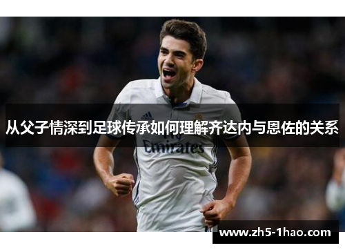 从父子情深到足球传承如何理解齐达内与恩佐的关系