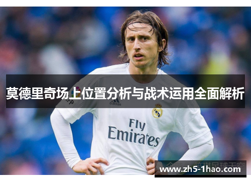 莫德里奇场上位置分析与战术运用全面解析 莫德里奇场上位置分析与战术运用全面解析