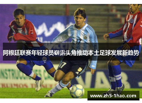 阿根廷联赛年轻球员崭露头角推动本土足球发展新趋势