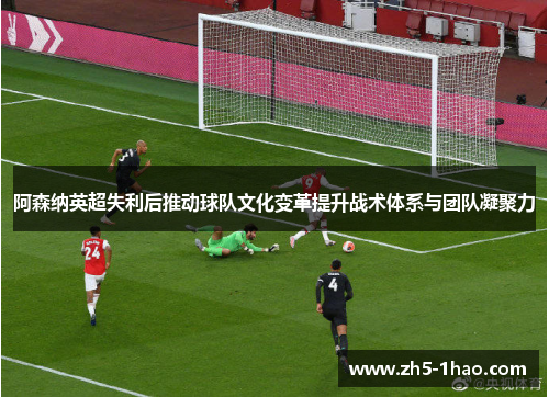 阿森纳英超失利后推动球队文化变革提升战术体系与团队凝聚力 阿森纳英超失利后推动球队文化变革提升战术体系与团队凝聚力