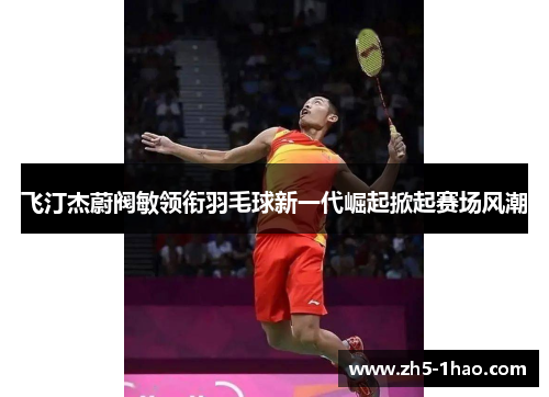 飞汀杰蔚阀敏领衔羽毛球新一代崛起掀起赛场风潮