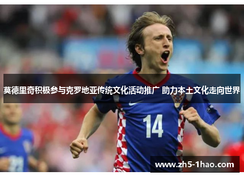 莫德里奇积极参与克罗地亚传统文化活动推广 助力本土文化走向世界 莫德里奇积极参与克罗地亚传统文化活动推广 助力本土文化走向世界
