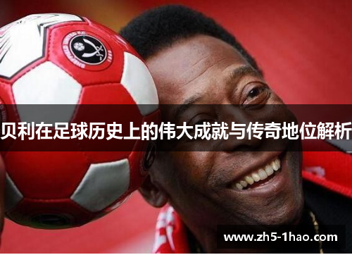 贝利在足球历史上的伟大成就与传奇地位解析 贝利在足球历史上的伟大成就与传奇地位解析