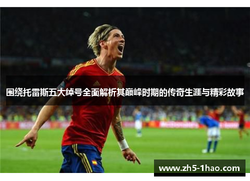 围绕托雷斯五大绰号全面解析其巅峰时期的传奇生涯与精彩故事