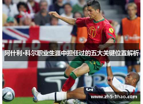 阿什利·科尔职业生涯中担任过的五大关键位置解析 阿什利·科尔职业生涯中担任过的五大关键位置解析