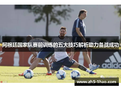 阿根廷国家队赛前训练的五大技巧解析助力备战成功 阿根廷国家队赛前训练的五大技巧解析助力备战成功