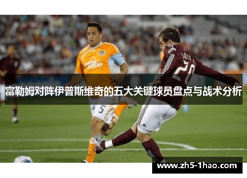 富勒姆对阵伊普斯维奇的五大关键球员盘点与战术分析 富勒姆对阵伊普斯维奇的五大关键球员盘点与战术分析