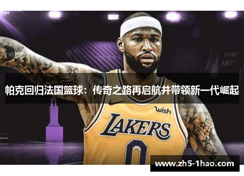 帕克回归法国篮球：传奇之路再启航并带领新一代崛起